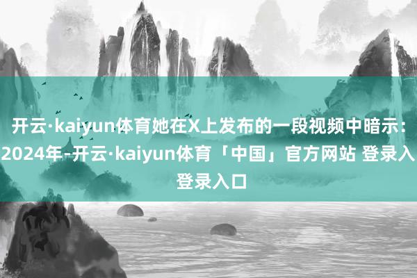 开云·kaiyun体育她在X上发布的一段视频中暗示:“2024年-开云·kaiyun体育「中国」官方网站 登录入口