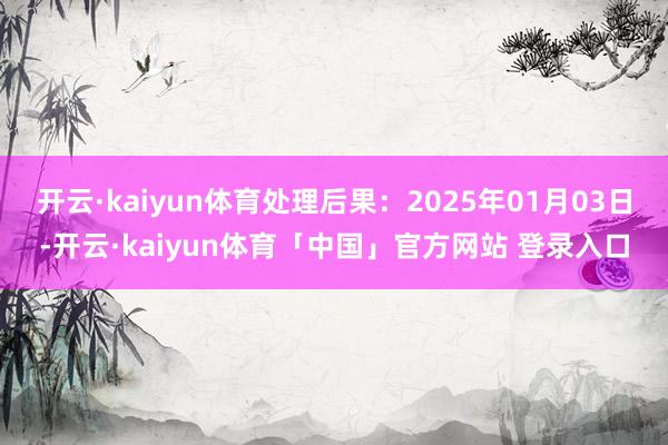 开云·kaiyun体育处理后果:2025年01月03日-开云·kaiyun体育「中国」官方网站 登录入口
