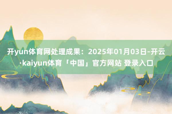开yun体育网处理成果:2025年01月03日-开云·kaiyun体育「中国」官方网站 登录入口