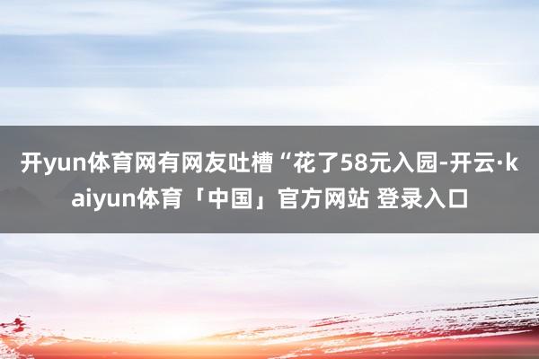 开yun体育网有网友吐槽“花了58元入园-开云·kaiyun体育「中国」官方网站 登录入口