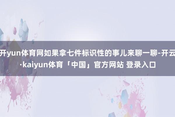 开yun体育网如果拿七件标识性的事儿来聊一聊-开云·kaiyun体育「中国」官方网站 登录入口