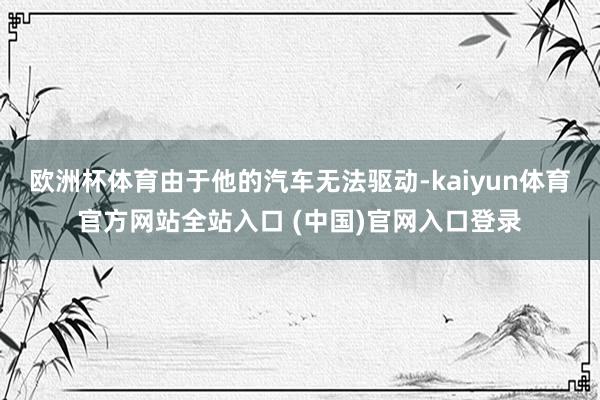 欧洲杯体育由于他的汽车无法驱动-kaiyun体育官方网站全站入口 (中国)官网入