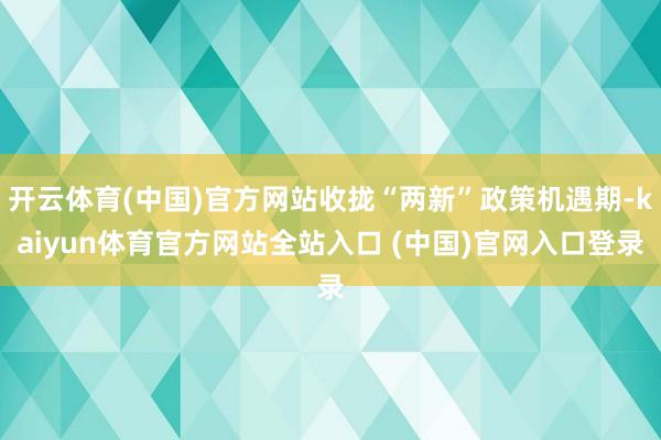 开云体育(中国)官方网站收拢“两新”政策机遇期-kaiyun体育官方网站全站入口