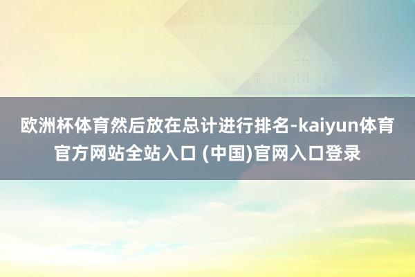欧洲杯体育然后放在总计进行排名-kaiyun体育官方网站全站入口 (中国)官网入